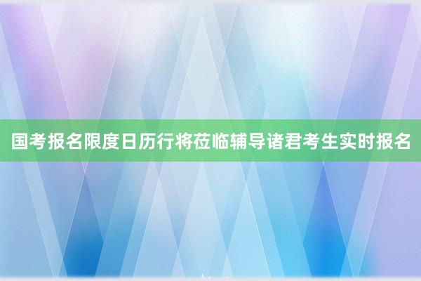 国考报名限度日历行将莅临辅导诸君考生实时报名