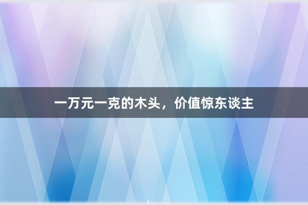 一万元一克的木头，价值惊东谈主