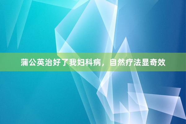 蒲公英治好了我妇科病，自然疗法显奇效