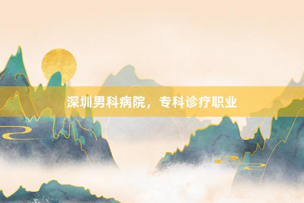 深圳男科病院，专科诊疗职业