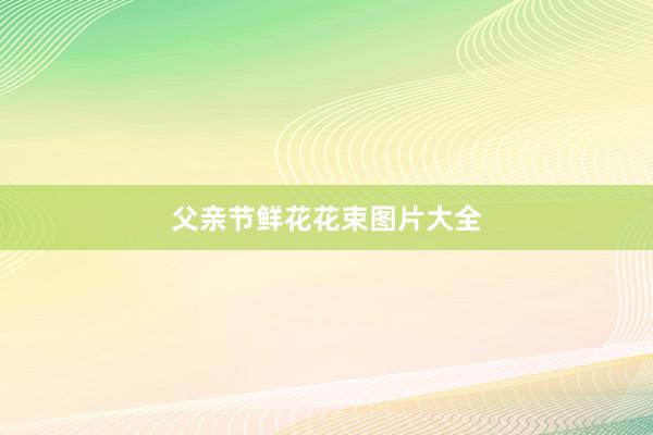 父亲节鲜花花束图片大全